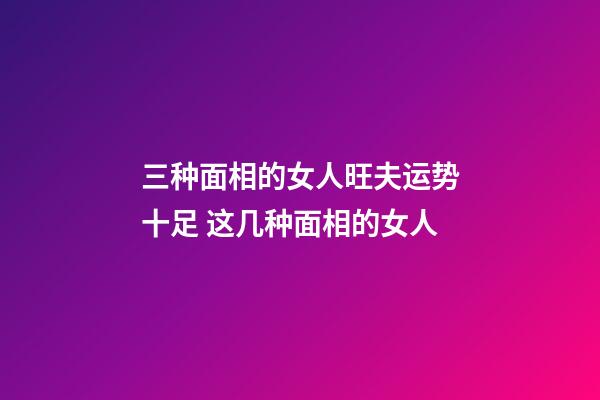 三种面相的女人旺夫运势十足 这几种面相的女人